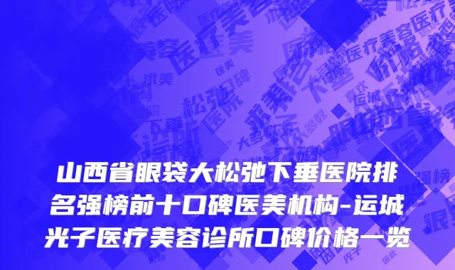 山西省眼袋大松弛下垂医院排名强榜前十口碑医美机构-运城光子医疗美容诊所口碑价格一览