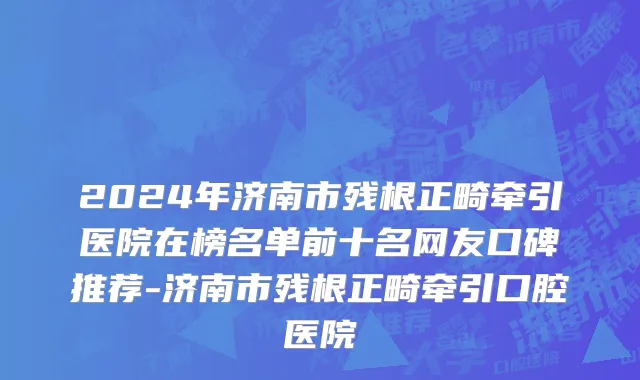 2024年济南市残根正畸牵引医院在榜名单前十名网友口碑推荐-济南市残根正畸牵引口腔医院