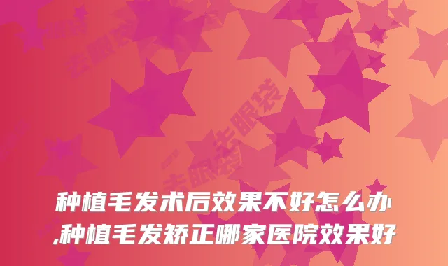 种植毛发术后效果不好怎么办,种植毛发矫正哪家医院效果好