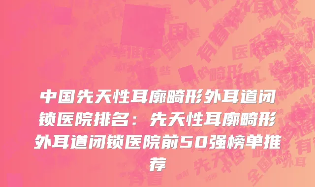 中国先天性耳廓畸形外耳道闭锁医院排名：先天性耳廓畸形外耳道闭锁医院前50强榜单推荐