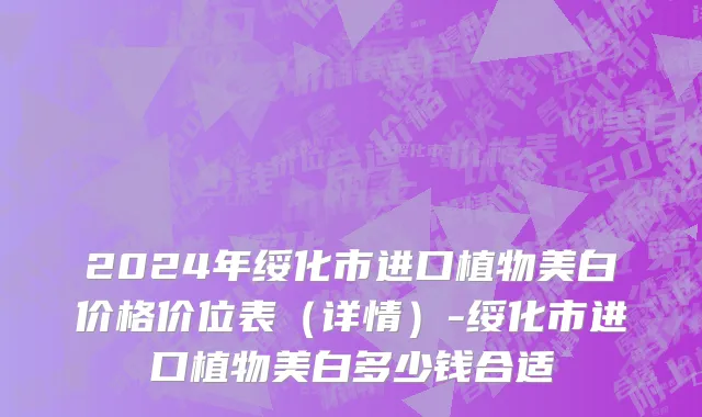 2024年绥化市进口植物美白价格价位表（详情）-绥化市进口植物美白多少钱合适