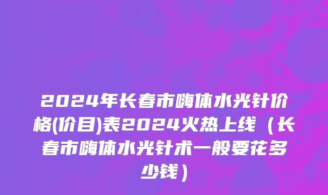 2024年长春市嗨体水光针价格(价目)表2024火热上线（长春市嗨体水光针术一般要花多少钱）