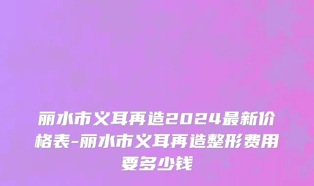 丽水市义耳再造2024最新价格表-丽水市义耳再造整形费用要多少钱