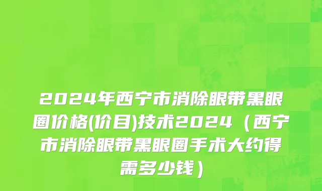 2024年西宁市消除眼带黑眼圈价格(价目)技术2024（西宁市消除眼带黑眼圈手术大约得需多少钱）
