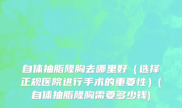 自体抽脂隆胸去哪里好（选择正规医院进行手术的重要性）(自体抽脂隆胸需要多少钱)
