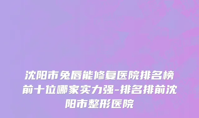 沈阳市兔唇能修复医院排名榜前十位哪家实力强-排名排前沈阳市整形医院