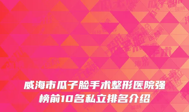 威海市瓜子脸手术整形医院强榜前10名私立排名介绍