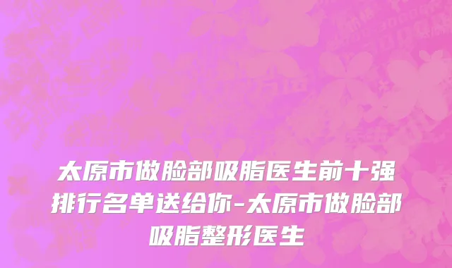 太原市做脸部吸脂医生前十强排行名单送给你-太原市做脸部吸脂整形医生