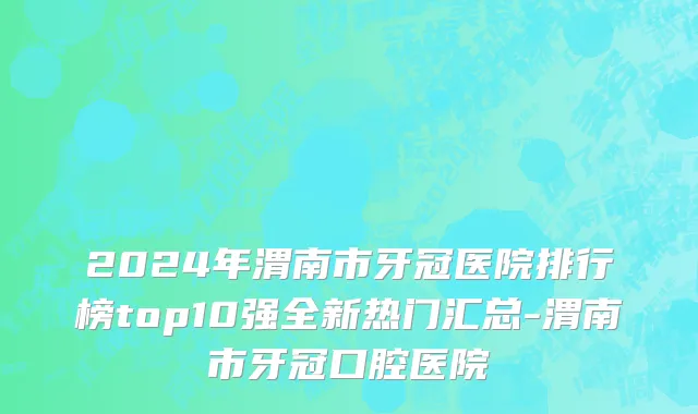 2024年渭南市牙冠医院排行榜top10强全新热门汇总-渭南市牙冠口腔医院