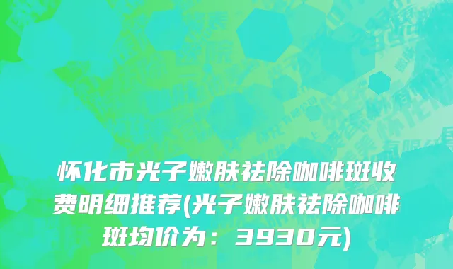 怀化市光子嫩肤祛除咖啡斑收费明细推荐(光子嫩肤祛除咖啡斑均价为：3930元)