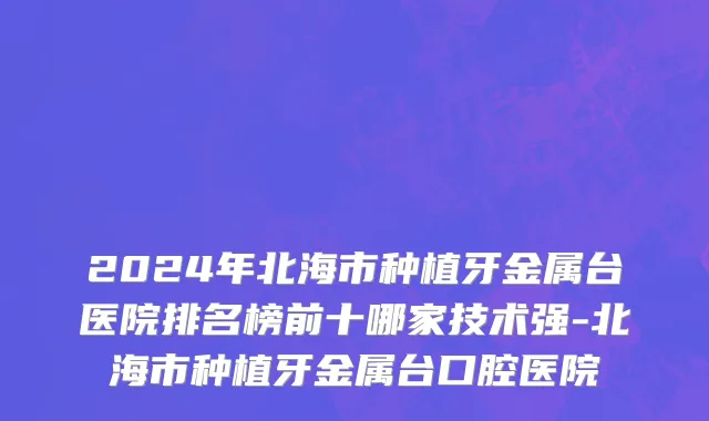 2024年北海市种植牙金属台医院排名榜前十哪家技术强-北海市种植牙金属台口腔医院