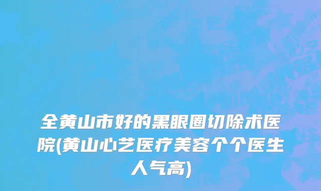 全黄山市好的黑眼圈切除术医院(黄山心艺医疗美容个个医生人气高)