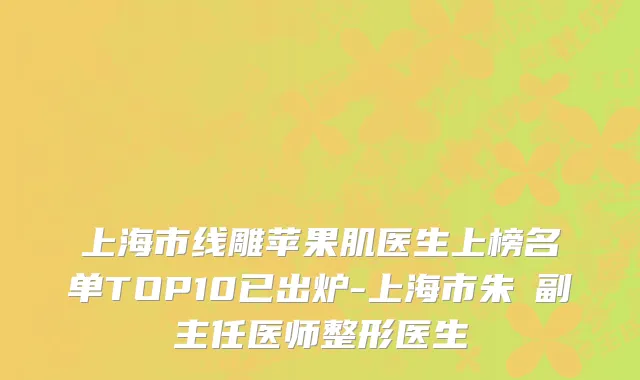 上海市线雕苹果肌医生上榜名单TOP10已出炉-上海市朱鴷副主任医师整形医生