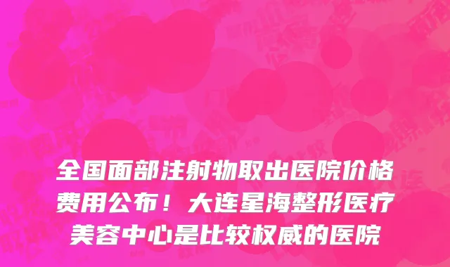 全国面部注射物取出医院价格费用公布!大连星海整形医疗美容中心是比较权威的医院