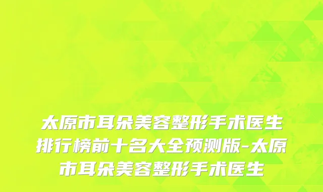 太原市耳朵美容整形手术医生排行榜前十名大全预测版-太原市耳朵美容整形手术医生