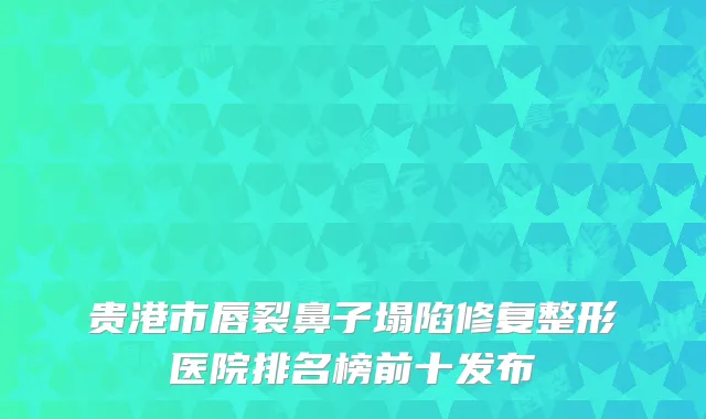 贵港市唇裂鼻子塌陷修复整形医院排名榜前十发布