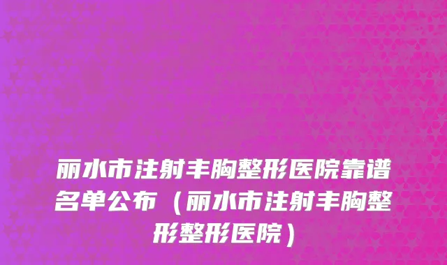 丽水市注射丰胸整形医院靠谱名单公布（丽水市注射丰胸整形整形医院）