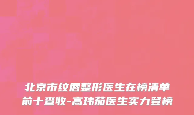 北京市纹唇整形医生在榜清单前十查收-高玮茄医生实力登榜