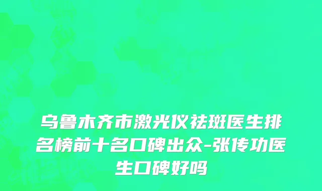 乌鲁木齐市激光仪祛斑医生排名榜前十名口碑出众-张传功医生口碑好吗