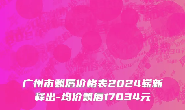 广州市飘唇价格表2024崭新释出-均价飘唇17034元
