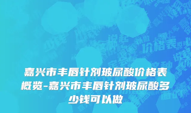 嘉兴市丰唇针剂玻尿酸价格表概览-嘉兴市丰唇针剂玻尿酸多少钱可以做