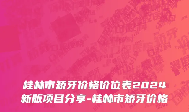 桂林市矫牙价格价位表2024新版项目分享-桂林市矫牙价格
