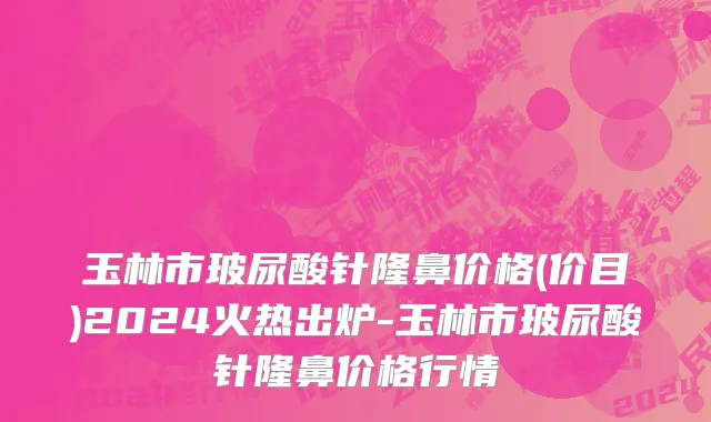 玉林市玻尿酸针隆鼻价格(价目)2024火热出炉-玉林市玻尿酸针隆鼻价格行情