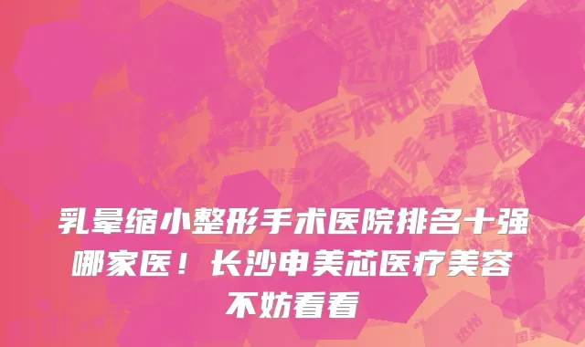 乳晕缩小整形手术医院排名十强哪家医！长沙申美芯医疗美容不妨看看