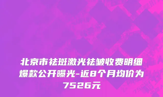 北京市祛斑激光祛皱收费明细爆款公开曝光-近8个月均价为7526元