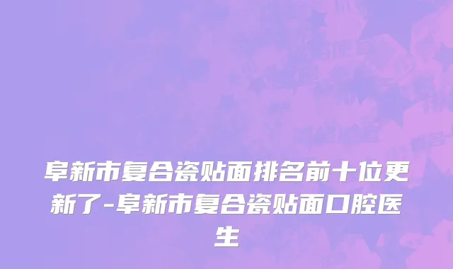 阜新市复合瓷贴面排名前十位更新了-阜新市复合瓷贴面口腔医生