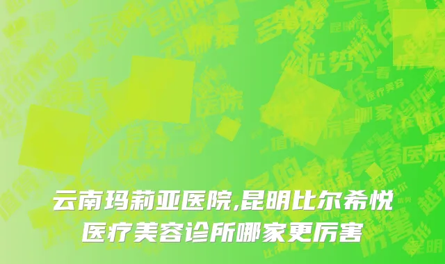 云南玛莉亚医院,昆明比尔希悦医疗美容诊所哪家更厉害