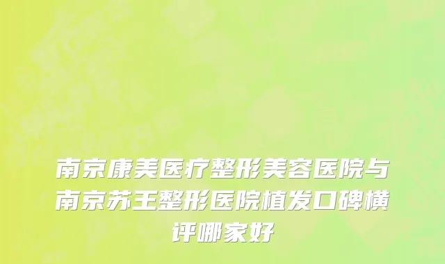 南京康美医疗整形美容医院与南京苏王整形医院植发口碑横评哪家好