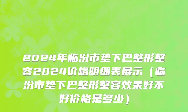 2024年临汾市垫下巴整形整容2024价格明细表展示（临汾市垫下巴整形整容效果好不好价格是多少）