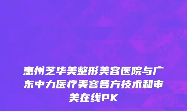 惠州芝华美整形美容医院与广东中力医疗美容各方技术和审美在线PK