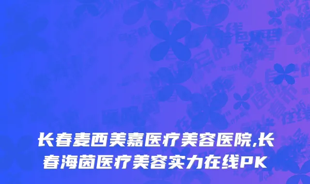 长春麦西美嘉医疗美容医院,长春海茵医疗美容实力在线PK