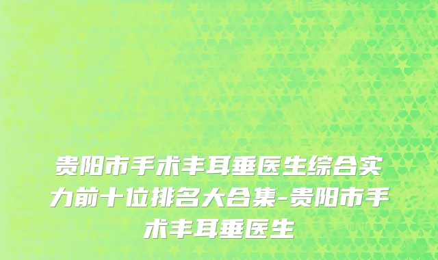 贵阳市手术丰耳垂医生综合实力前十位排名大合集-贵阳市手术丰耳垂医生