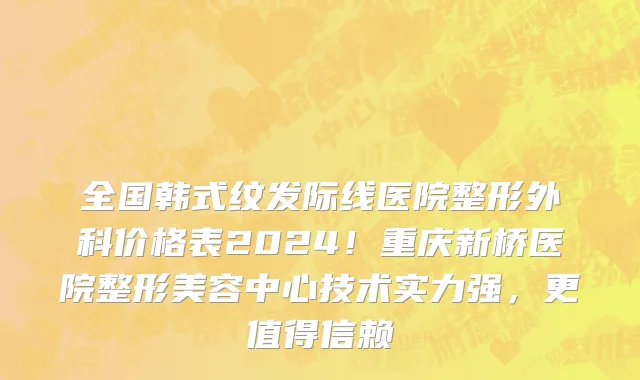 全国韩式纹发际线医院整形外科价格表2024!重庆新桥医院整形美容中心技术实力强,更值得信赖