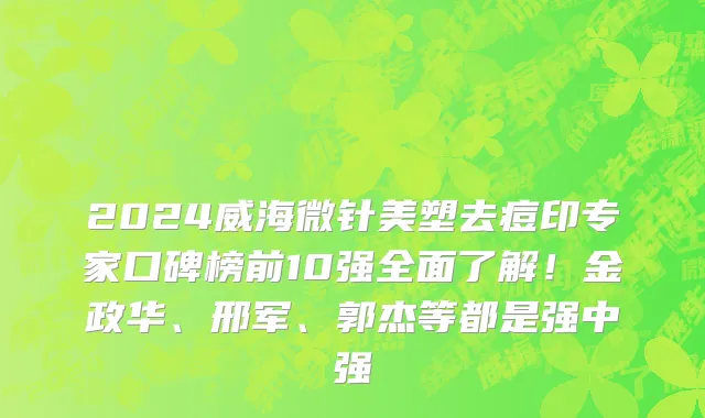 2024威海微针美塑去痘印专家口碑榜前10强全面了解！金政华、邢军、郭杰等都是强中强