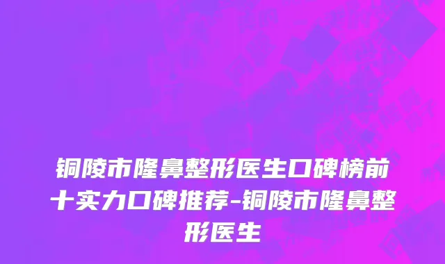 铜陵市隆鼻整形医生口碑榜前十实力口碑推荐-铜陵市隆鼻整形医生