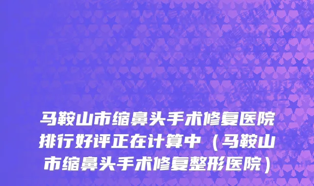 马鞍山市缩鼻头手术修复医院排行好评正在计算中（马鞍山市缩鼻头手术修复整形医院）
