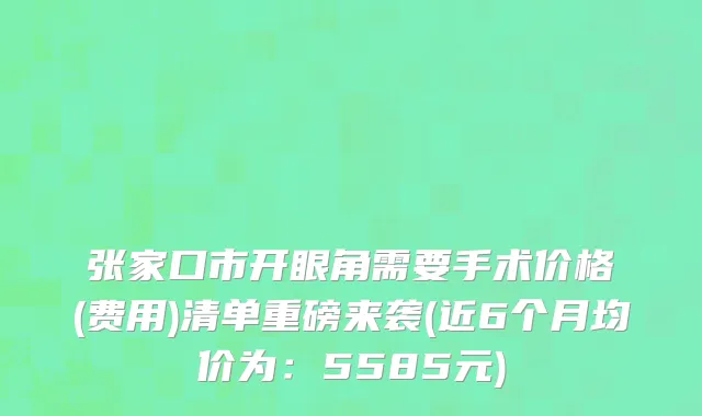 张家口市开眼角需要手术价格(费用)清单重磅来袭(近6个月均价为：5585元)