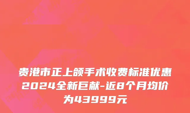 贵港市正上颌手术收费标准优惠2024全新巨献-近8个月均价为43999元