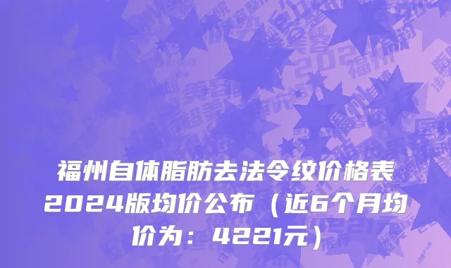 福州自体脂肪去法令纹价格表2024版均价公布（近6个月均价为：4221元）