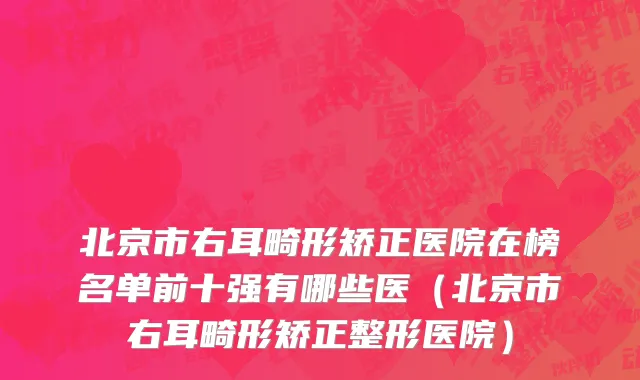 北京市右耳畸形矫正医院在榜名单前十强有哪些医（北京市右耳畸形矫正整形医院）