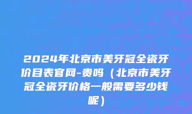 2024年北京市美牙冠全瓷牙价目表官网-贵吗（北京市美牙冠全瓷牙价格一般需要多少钱呢）