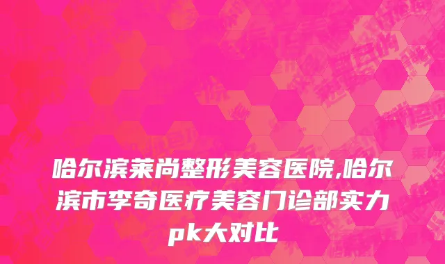 哈尔滨莱尚整形美容医院,哈尔滨市李奇医疗美容门诊部实力pk大对比
