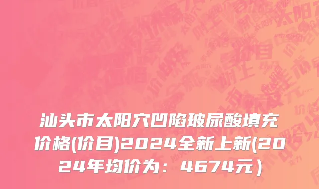 汕头市太阳穴凹陷玻尿酸填充价格(价目)2024全新上新(2024年均价为：4674元）