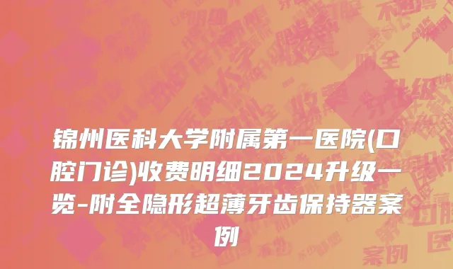 锦州医科大学附属第一医院(口腔门诊)收费明细2024升级一览-附全隐形超薄牙齿保持器案例
