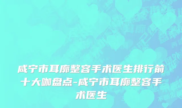 咸宁市耳廓整容手术医生排行前十大咖盘点-咸宁市耳廓整容手术医生