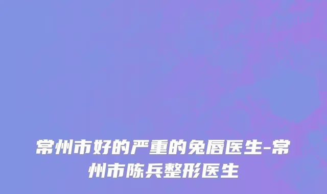 常州市好的严重的兔唇医生-常州市陈兵整形医生